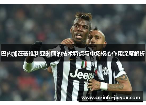 巴内加在塞维利亚时期的技术特点与中场核心作用深度解析